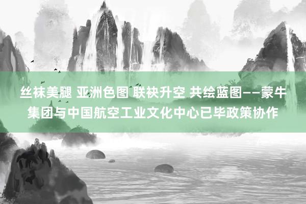 丝袜美腿 亚洲色图 联袂升空 共绘蓝图——蒙牛集团与中国航空工业文化中心已毕政策协作