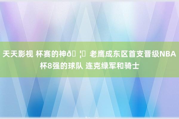 天天影视 杯赛的神🦅老鹰成东区首支晋级NBA杯8强的球队 连克绿军和骑士