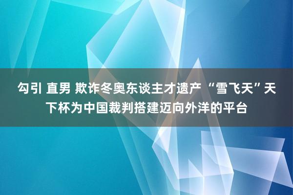 勾引 直男 欺诈冬奥东谈主才遗产 “雪飞天”天下杯为中国裁判搭建迈向外洋的平台