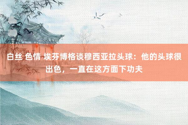 白丝 色情 埃芬博格谈穆西亚拉头球：他的头球很出色，一直在这方面下功夫