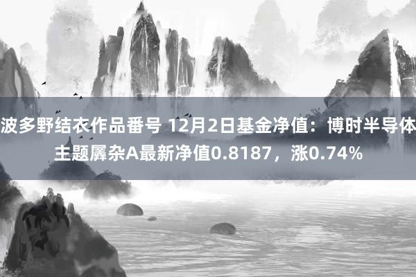 波多野结衣作品番号 12月2日基金净值：博时半导体主题羼杂A最新净值0.8187，涨0.74%