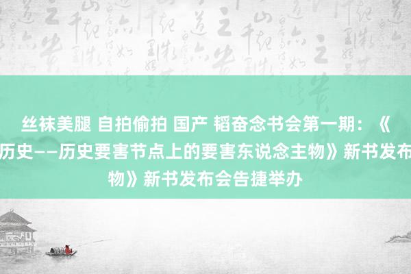 丝袜美腿 自拍偷拍 国产 韬奋念书会第一期：《中华精神大历史——历史要害节点上的要害东说念主物》新书发布会告捷举办