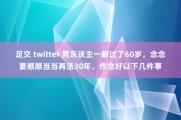 足交 twitter 男东谈主一朝过了60岁，念念要顺顺当当再活30年，作念好以下几件事