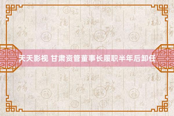 天天影视 甘肃资管董事长履职半年后卸任