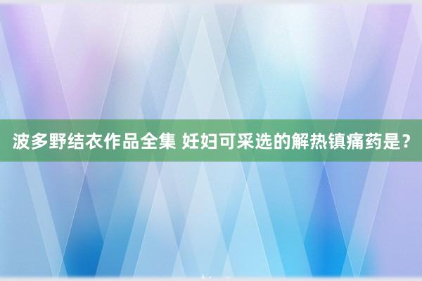 波多野结衣作品全集 妊妇可采选的解热镇痛药是？