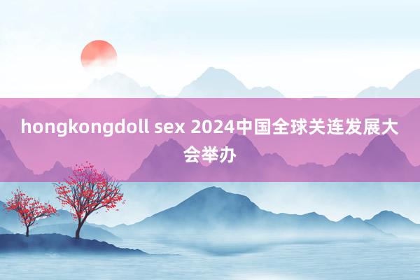 hongkongdoll sex 2024中国全球关连发展大会举办