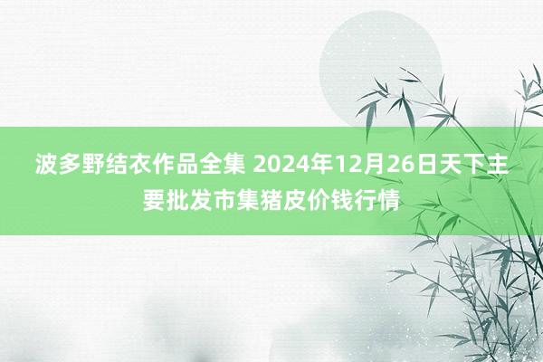 波多野结衣作品全集 2024年12月26日天下主要批发市集猪皮价钱行情