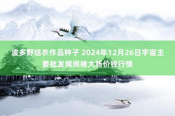 波多野结衣作品种子 2024年12月26日宇宙主要批发阛阓猪大肠价钱行情