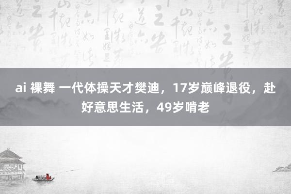 ai 裸舞 一代体操天才樊迪，17岁巅峰退役，赴好意思生活，49岁啃老