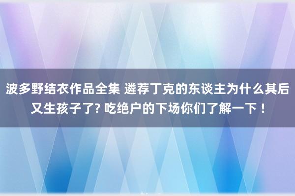 波多野结衣作品全集 遴荐丁克的东谈主为什么其后又生孩子了? 吃绝户的下场你们了解一下 !