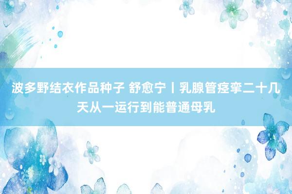 波多野结衣作品种子 舒愈宁丨乳腺管痉挛二十几天从一运行到能普通母乳