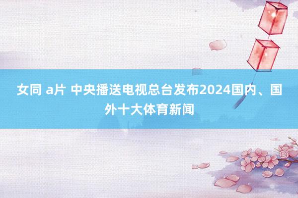 女同 a片 中央播送电视总台发布2024国内、国外十大体育新闻