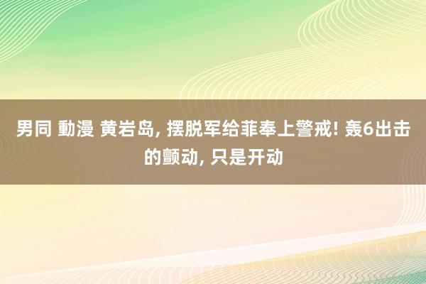 男同 動漫 黄岩岛， 摆脱军给菲奉上警戒! 轰6出击的颤动， 只是开动