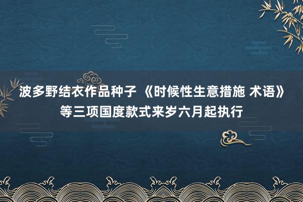 波多野结衣作品种子 《时候性生意措施 术语》等三项国度款式来岁六月起执行