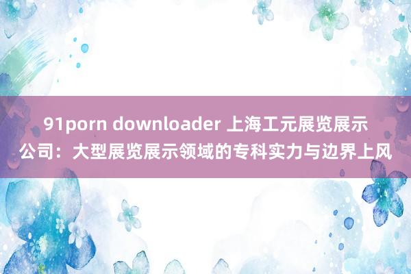 91porn downloader 上海工元展览展示公司：大型展览展示领域的专科实力与边界上风