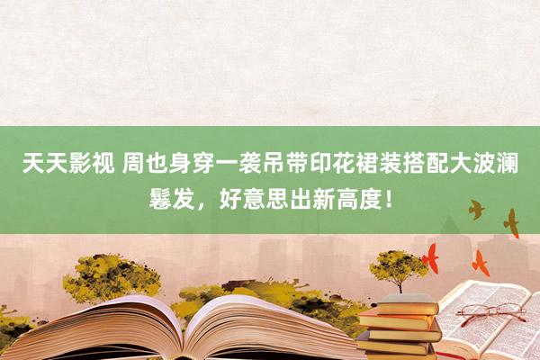 天天影视 周也身穿一袭吊带印花裙装搭配大波澜鬈发，好意思出新高度！