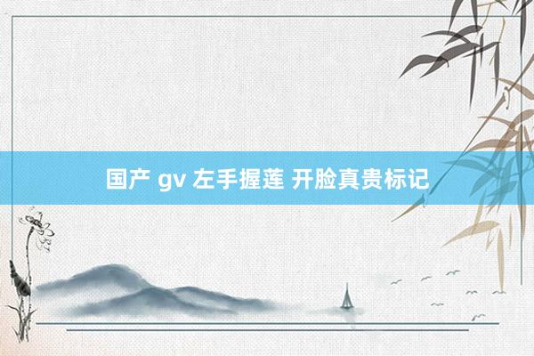 国产 gv 左手握莲 开脸真贵标记