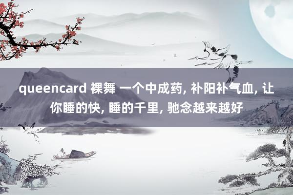 queencard 裸舞 一个中成药， 补阳补气血， 让你睡的快， 睡的千里， 驰念越来越好