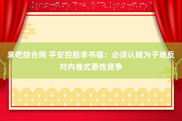 来吧综合网 平安控股李书福：必须认贼为子地反对内卷式恶性竞争