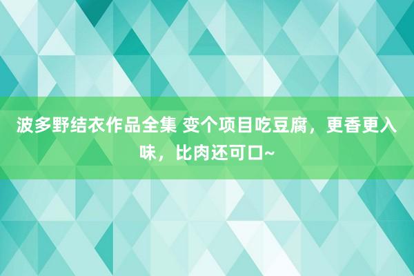 波多野结衣作品全集 变个项目吃豆腐，更香更入味，比肉还可口~