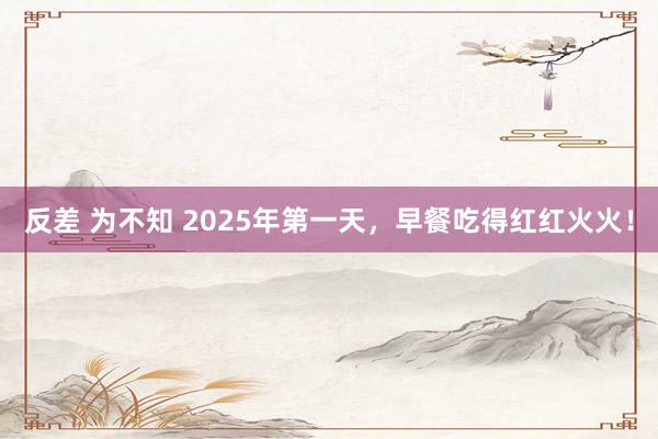 反差 为不知 2025年第一天，早餐吃得红红火火！