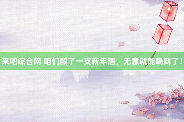 来吧综合网 咱们酿了一支新年酒，无意就能喝到了！