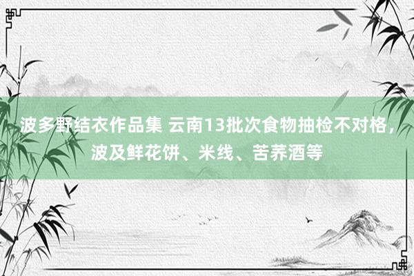 波多野结衣作品集 云南13批次食物抽检不对格，波及鲜花饼、米线、苦荞酒等