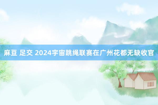 麻豆 足交 2024宇宙跳绳联赛在广州花都无缺收官