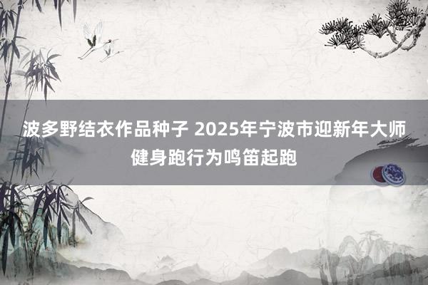 波多野结衣作品种子 2025年宁波市迎新年大师健身跑行为鸣笛起跑