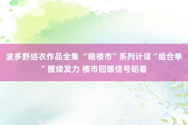 波多野结衣作品全集 “稳楼市”系列计谋“组合拳”握续发力 楼市回暖信号昭着