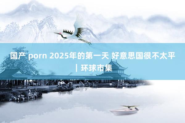 国产 porn 2025年的第一天 好意思国很不太平｜环球市集