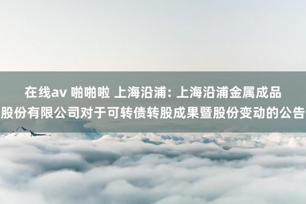 在线av 啪啪啦 上海沿浦: 上海沿浦金属成品股份有限公司对于可转债转股成果暨股份变动的公告