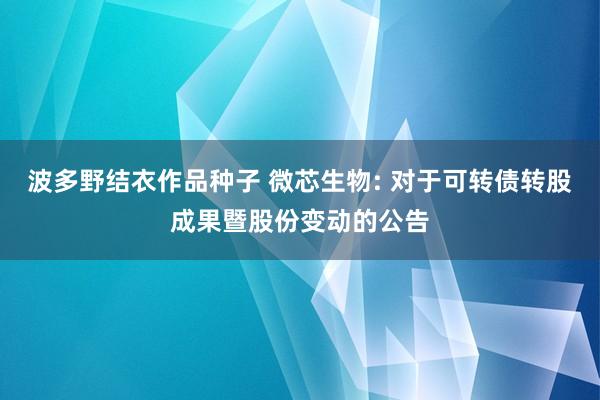 波多野结衣作品种子 微芯生物: 对于可转债转股成果暨股份变动的公告