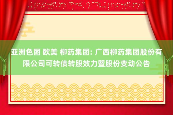 亚洲色图 欧美 柳药集团: 广西柳药集团股份有限公司可转债转股效力暨股份变动公告