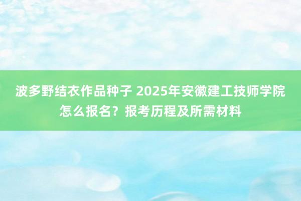 波多野结衣作品种子 2025年安徽建工技师学院怎么报名？报考历程及所需材料