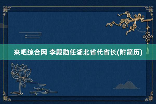 来吧综合网 李殿勋任湖北省代省长(附简历)