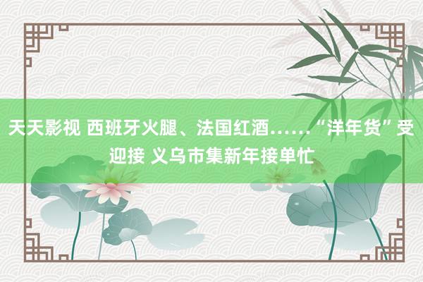 天天影视 西班牙火腿、法国红酒……“洋年货”受迎接 义乌市集新年接单忙