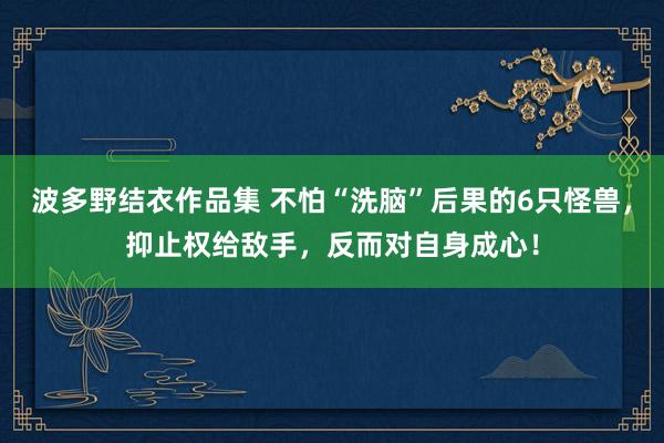 波多野结衣作品集 不怕“洗脑”后果的6只怪兽，抑止权给敌手，反而对自身成心！