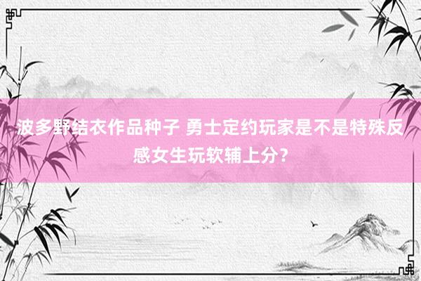 波多野结衣作品种子 勇士定约玩家是不是特殊反感女生玩软辅上分？