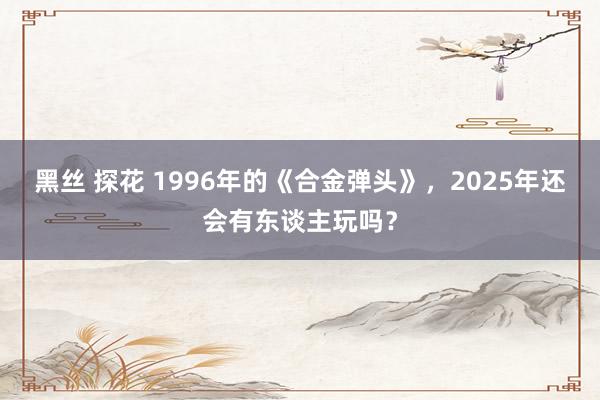 黑丝 探花 1996年的《合金弹头》，2025年还会有东谈主玩吗？