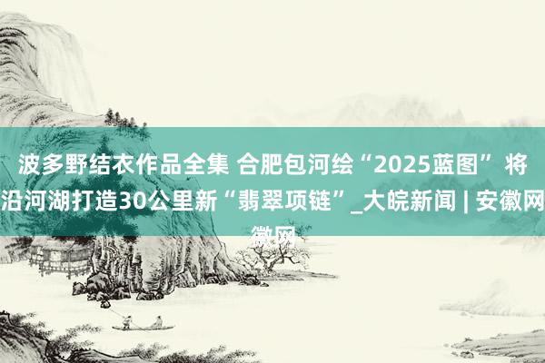 波多野结衣作品全集 合肥包河绘“2025蓝图” 将沿河湖打造30公里新“翡翠项链”_大皖新闻 | 安徽网