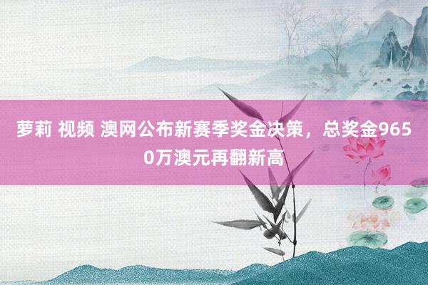 萝莉 视频 澳网公布新赛季奖金决策，总奖金9650万澳元再翻新高