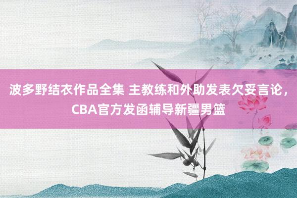 波多野结衣作品全集 主教练和外助发表欠妥言论，CBA官方发函辅导新疆男篮