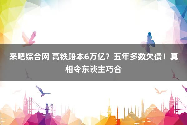 来吧综合网 高铁赔本6万亿？五年多数欠债！真相令东谈主巧合