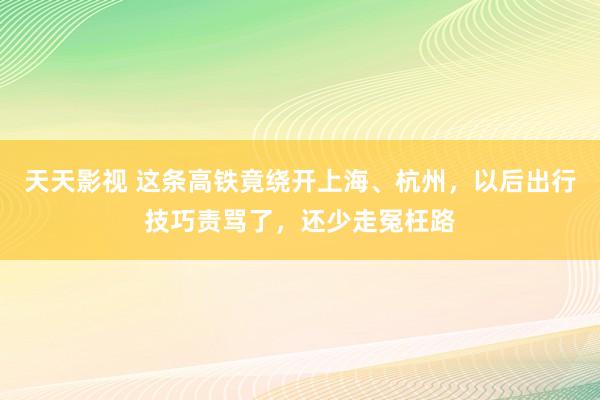 天天影视 这条高铁竟绕开上海、杭州，以后出行技巧责骂了，还少走冤枉路