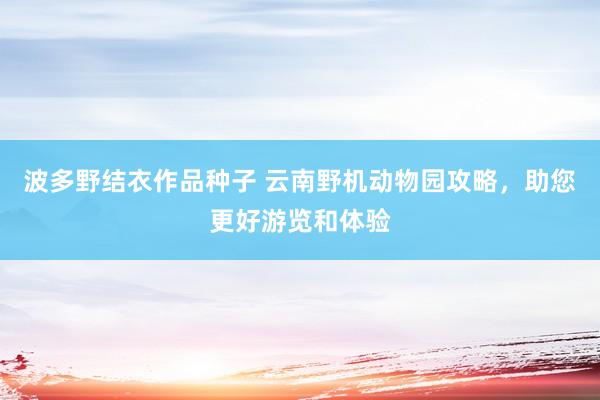 波多野结衣作品种子 云南野机动物园攻略，助您更好游览和体验