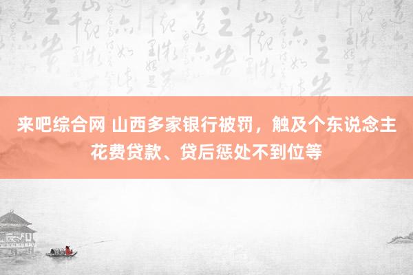 来吧综合网 山西多家银行被罚，触及个东说念主花费贷款、贷后惩处不到位等