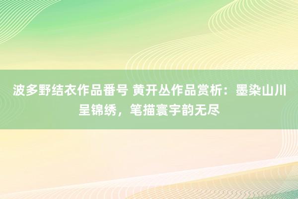 波多野结衣作品番号 黄开丛作品赏析：墨染山川呈锦绣，笔描寰宇韵无尽