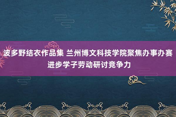 波多野结衣作品集 兰州博文科技学院聚焦办事办赛 进步学子劳动研讨竞争力