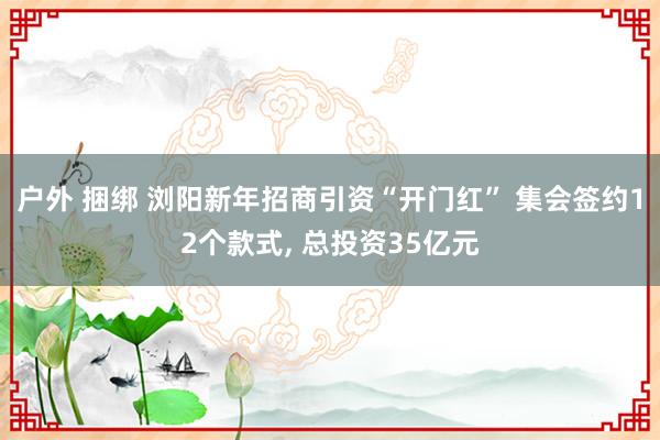 户外 捆绑 浏阳新年招商引资“开门红” 集会签约12个款式,